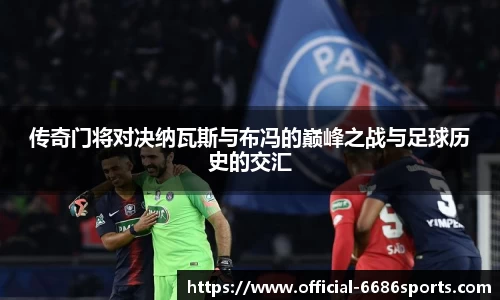传奇门将对决纳瓦斯与布冯的巅峰之战与足球历史的交汇