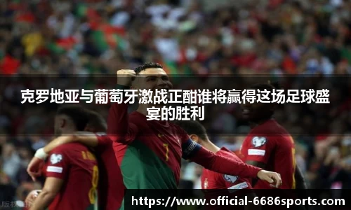 克罗地亚与葡萄牙激战正酣谁将赢得这场足球盛宴的胜利